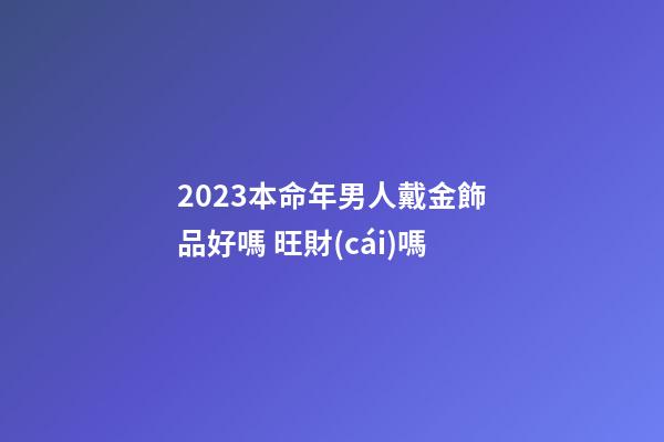 2023本命年男人戴金飾品好嗎 旺財(cái)嗎